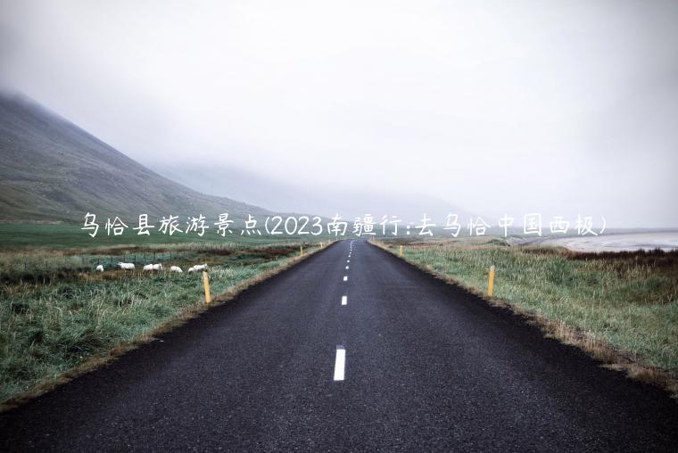 乌恰县旅游景点(2023南疆行:去乌恰中国西极)